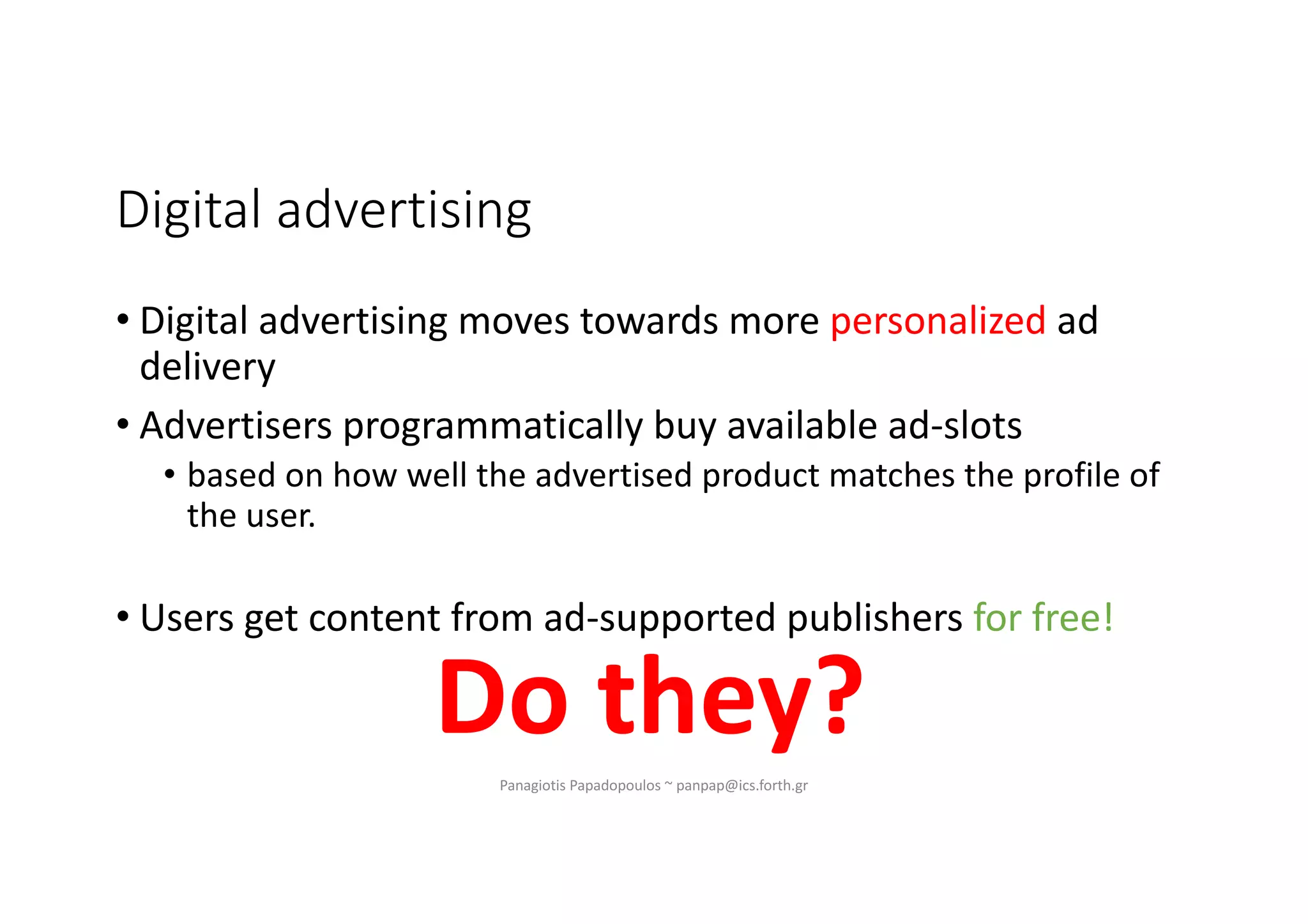Digital advertising
• Digital advertising moves towards more personalized ad
delivery
• Advertisers programmatically buy available ad-slots
• based on how well the advertised product matches the profile of
the user.
• Users get content from ad-supported publishers for free!
Do they?Panagiotis Papadopoulos ~ panpap@ics.forth.gr
 