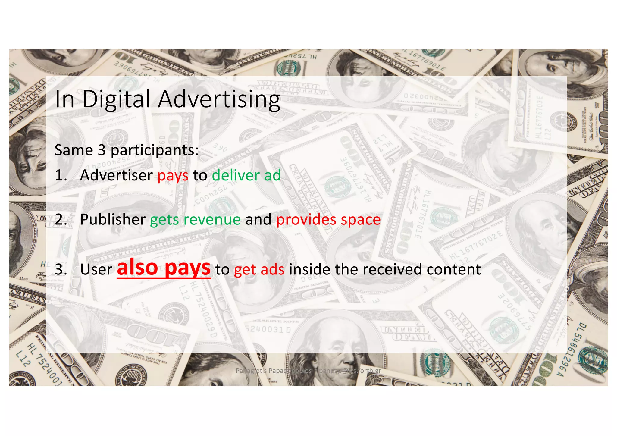 In Digital Advertising
Same 3 participants:
1. Advertiser pays to deliver ad
2. Publisher gets revenue and provides space
3. User also pays to get ads inside the received content
Panagiotis Papadopoulos ~ panpap@ics.forth.gr
 