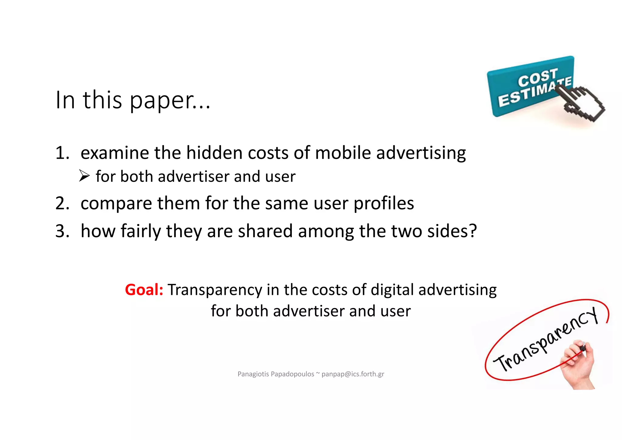 In this paper...
1. examine the hidden costs of mobile advertising
Ø for both advertiser and user
2. compare them for the same user profiles
3. how fairly they are shared among the two sides?
Panagiotis Papadopoulos ~ panpap@ics.forth.gr
Goal: Transparency in the costs of digital advertising
for both advertiser and user
 