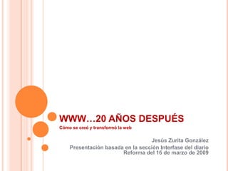 WWW…20 AÑOS DESPUÉS
Cómo se creó y transformó la web

                                  Jesús Zurita González
    Presentación basada en la sección Interfase del diario
                       Reforma del 16 de marzo de 2009
 