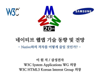 네이티브 웹앱 기술 동향 및 전망 
이 원 석 / 삼성전자 
W3C System Applications WG 의장 
W3C HTML5 Korean Interest Group 의장 
- Native와의 격차를 어떻게 줄일 것인가? -  