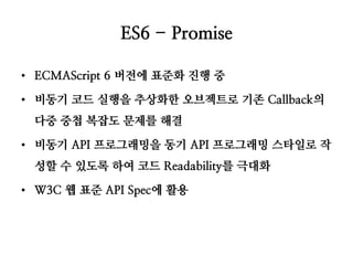 ES6 - Promise 
•ECMAScript 6 버전에 표준화 진행 중 
•비동기 코드 실행을 추상화한 오브젝트로 기존 Callback의 다중 중첩 복잡도 문제를 해결 
•비동기 API 프로그래밍을 동기 API 프로그래밍 스타일로 작성할 수 있도록 하여 코드 Readability를 극대화 
•W3C 웹 표준 API Spec에 활용  