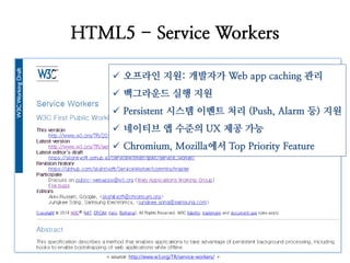 HTML5 - Service Workers 
오프라인 지원: 개발자가 Web app caching 관리 
백그라운드 실행 지원 
Persistent 시스템 이벤트 처리 (Push, Alarm 등) 지원 
네이티브 앱 수준의 UX 제공 가능 
Chromium, Mozilla에서 Top Priority Feature 
< source: http://www.w3.org/TR/service-workers/ >  