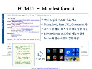 HTML5 – Manifest format 
Web App의 인스톨 정보 제공 
Name, Icon, Start URL, Orientation 등 
홈스크린 설치, 태스크 관리자 통합 가능 
ServiceWorker 오프라인 기능과 함께 Native와 같은 사용자 경험 제공 
< source: http://www.w3.org/TR/pointerevents/ >  