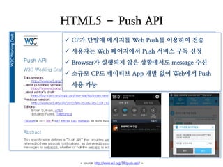 HTML5 – Push API 
CP가 단말에 메시지를 Web Push를 이용하여 전송 
사용자는 Web 페이지에서 Push 서비스 구독 신청 
Browser가 실행되지 않은 상황에서도 message 수신 
소규모 CP도 네이티브 App 개발 없이 Web에서 Push 사용 가능 
< source: http://www.w3.org/TR/push-api/ >  