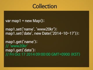 Collection 
var map1 = new Map(); 
! 
map1.set('name', 'www20kr'); 
map1.set('date', new Date(‘2014-10-17')); 
! 
map1.get('name'); 
// ‘www20kr’ 
map1.get('date'); 
// Fri Oct 17 2014 09:00:00 GMT+0900 (KST) 
 