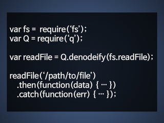 var fs = require(‘fs’); 
var Q = require(‘q’); 
! 
var readFile = Q.denodeify(fs.readFile); 
! 
readFile(‘/path/to/file’) 
.then(function(data) { … }) 
.catch(function(err) { … }); 
 