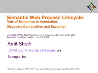 Semantic Web Process Lifecycle:  R ole of Semantics in Annotation, Discovery,Composition and Execution   Invited talk:  WWW 2003  Workshop on E-Services and the Semantic Web Budapest, Hungary, Tuesday, May 20, 2003 Amit Sheth LSDIS Lab, University of Georgia   and   Semagix , Inc.   With Acknowledgements to  METEOR-S Project  team: Kaarthik Sivashanmugam, Kunal Verma,Abhijit Patil 