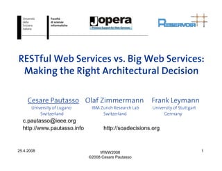 RESTful Web Services vs. Big Web Services:
 Making the Right Architectural Decision

     Cesare Pautasso Olaf Zimmermann                     Frank Leymann
       University of Lugano    IBM Zurich Research Lab   University of Stuttgart
           Switzerland              Switzerland               Germany
  c.pautasso@ieee.org
  http://www.pautasso.info           http://soadecisions.org


25.4.2008                          WWW2008                                         1
                              ©2008 Cesare Pautasso
 