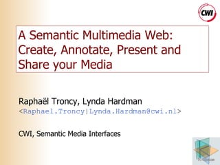 A Semantic Multimedia Web: Create, Annotate, Present and Share your Media Raphaël Troncy, Lynda Hardman < Raphael.Troncy | Lynda.Hardman @cwi.nl > CWI, Semantic Media Interfaces 
