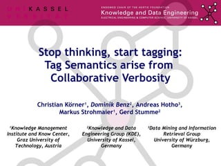 Stop thinking, start tagging: Tag Semantics arise from  Collaborative Verbosity Christian Körner 1 , Dominik Benz 2 , Andreas Hotho 3 , Markus Strohmaier 1 , Gerd Stumme 2 1 Knowledge Management Institute and Know Center, Graz University of Technology, Austria 2 Knowledge and Data Engineering Group (KDE), University of Kassel, Germany 3 Data Mining and Information Retrieval Group University of Würzburg, Germany 