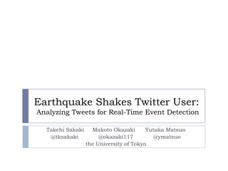 Earthquake Shakes Twitter User:Analyzing Tweets for Real-Time Event Detection TakehiSakaki     Makoto Okazaki      Yutaka Matsuo @tksakaki            @okazaki117            @ymatsuo the University of Tokyo 