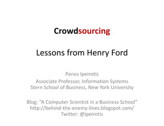 Crowdsourcing

    Lessons from Henry Ford
    Lessons from Henry Ford

                Panos Ipeirotis
   Associate Professor, Information Systems
 Stern School of Business, New York University
 Stern School of Business New York University

Blog:  A Computer Scientist in a Business School
Blog: “A Computer Scientist in a Business School”
 http://behind‐the‐enemy‐lines.blogspot.com/
              Twitter: @ipeirotis
 