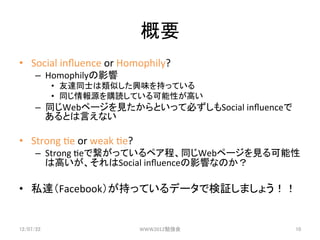 Ҫ	
?? Social	
 ?in?uence	
 ?or	
 ?Homophily?	
 ?
      C? HomophilyӰ	
 ?
             ?? _ͬʿƤdζ֤äƤ	
 ?
             ?? ͬԴُiƤԤߤ	
 ?
      C? ͬWebک`ҊȤäƱؤSocial	
 ?in?uence
         ȤԤʤ	
 ?

?? Strong	
 ?3e	
 ?or	
 ?weak	
 ?3e?	
 ?
      C? Strong	
 ?3eǿäƤڥ̡ͬWebک`Ҋ
         ϸߤSocial	
 ?in?uenceӰ푤ʤΤ	
 ?

?? ˽_Facebook֤äƤǩ`Ǘ^ޤ礦	
 ?


12/07/22	
                                 WWW2012㏊	
   10	
 