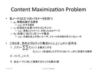 Content	
 ?Maximiza3on	
 ?Problem	
?? Ω`iĤΥѥ`֤	
 ?
      C? pi:	
 ?󁻰᤹_	
 ?
             ?? e.g.	
 ?RT_	
 ?
      C? ci:	
 ?ɤޤҊĤƥ	
 ?
             ?? e.g. kŤĥ`ȡФWebک`	
 ?
      C? Ni:	
 ?ˡƤƤ롱Ω`ɼ	
 ?
             ?? e.g. ͨˤत`ĥ`ȤݤƤƤ`	
 ?


?? ΤȤΤΤ褦ʥåX={	
 ?(i,	
 ?j)	
 ?|	
 ?i,jV	
 ?}	
 ?
   	
 ? f (X) = ! ! PX (i, c) ˤ	
   	
 ?           i c
                           PX (i, c) X׷Ӥդˤơci˵__	
      	
 ?
      	
 ?i ! N j , j ! N i
      	
 ?
      	
 ?Ω`ɤˌ]륨åk	

12/07/22	
                            WWW2012㏊	
           18	
 