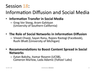 Session	
 ?18:	
 ?
Informa3on	
 ?Di?usion	
 ?and	
 ?Social	
 ?Media	
?? Informa(on	
 ?Transfer	
 ?in	
 ?Social	
 ?Media	
 ?
      C? Greg	
 ?Ver	
 ?Steeg,	
 ?Aram	
 ?Galstyan	
 ?
         (University	
 ?of	
 ?Southern	
 ?California)	
 ?

?? The	
 ?Role	
 ?of	
 ?Social	
 ?Networks	
 ?in	
 ?Informa(on	
 ?Di?usion	
 ?
      C? Vineet	
 ?Chaoji,	
 ?Sayan	
 ?Ranu,	
 ?Rajeev	
 ?Rastogi	
 ?(Facebook),	
 ?
         Rushi	
 ?BhaP	
 ?(University	
 ?of	
 ?Michigan)	
 ?

?? Recommenda(ons	
 ?to	
 ?Boost	
 ?Content	
 ?Spread	
 ?in	
 ?Social	
 ?
   Networks	
 ?
      C? Eytan	
 ?Bakshy,	
 ?Itamar	
 ?Rosenn	
 ?(UCSB),	
 ?
         Cameron	
 ?Marlow,	
 ?Lada	
 ?Adamic	
 ?(Yahoo!	
 ?Labs)	
 ?

12/07/22	
                             WWW2012㏊	
                                    2	
 