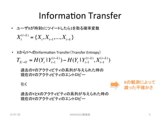 Informa3on	
 ?Transfer	
 ?? `Xrt˥ĥ`Ȥ1ȡ_ʉ	

      Xt(t!k ) = {Xt , Xt!1,..., Xt!k }

 ?? XYؤInforma3on	
 ?TransferTransfer	
 ?Entropy	

     TX!Y = H (Yt | Yt"1 ) ) " H (Yt | Yt"1 ), Xt"1 ) )
                      (t"k               (t"k   (t"k


         ^ȥYΥƥӥƥϵФ뤨줿r	
 ?
         FڤYΥƥӥƥΥȥԩ`	
 ?
         	
 ?
         	
 ?                                           XQyˤä	
 ?
         	
 ?                                             pä_	
         ^ȥYXΥƥӥƥϵФ뤨줿r	
 ?
         FڤYΥƥӥƥΥȥԩ`	
 ?


12/07/22	
                          WWW2012㏊	
                   5	
 