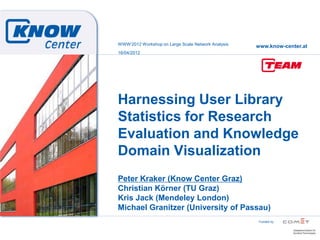 WWW„2012 Workshop on Large Scale Network Analysis
                                                    www.know-center.at
16/04/2012




Harnessing User Library
Statistics for Research
Evaluation and Knowledge
Domain Visualization
Peter Kraker (Know Center Graz)
Christian Körner (TU Graz)
Kris Jack (Mendeley London)
Michael Granitzer (University of Passau)
                                                     Funded by
 