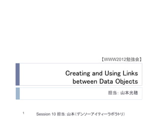 【WWW2012勉強会】


              Creating and Using Links
                between Data Objects
                             担当： 山本光穂



1   Session 10 担当：山本（デンソーアイティーラボラトリ）
 