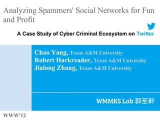 Analyzing Spammers' Social Networks for Fun
and Profit
   A Case Study of Cyber Criminal Ecosystem on Twitter


         Chao Yang, Texas A&M University
         Robert Harkreader, Texas A&M University
         Jialong Zhang, Texas A&M University




                                WMMKS Lab 郭至軒

WWW'12
 