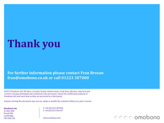 Thank you
   To view the research in full, visit: www.omobono.co.uk/wwwb2b

   For further information please contact Fran Brosan
   fran@omobono.co.uk or call 01223 307000

©2012 Omobono Ltd. All ideas, concepts, brand-related names, strap lines, phrases, copy/text and
creative concepts developed and contained in this document remain the intellectual property of
Omobono Ltd until such time as they are procured by a third party.

Anyone viewing this document may not use, adapt or modify the contents without our prior consent.


Omobono Ltd.                               T +44 (0)1223 307000
St Giles Hall                              F +44 (0)1223 365167
Pound Hill
Cambridge
CB3 0AE, UK                                www.omobono.com
 