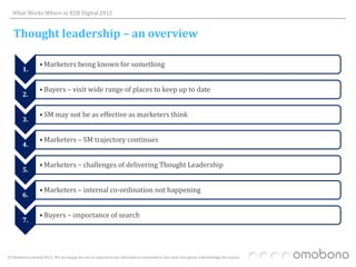 What Works Where in B2B Digital 2012


   Thought leadership – an overview

                  • Marketers being known for something
        1.

                  • Buyers – visit wide range of places to keep up to date
        2.

                  • SM may not be as effective as marketers think
        3.

                  • Marketers – SM trajectory continues
        4.

                  • Marketers – challenges of delivering Thought Leadership
        5.

                  • Marketers – internal co-ordination not happening
        6.

                  • Buyers – importance of search
        7.




© Omobono Limited 2012. We are happy for you to reproduce the information contained in this slide, but please acknowledge the source.
 
