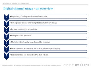 What Works Where in B2B Digital 2012


   Digital channel usage – an overview

                  • Digital very firmly part of the marketing mix.
        1.

                  • But digital is not the only thing that marketers are doing
        2.

                  • Buyers’ connectivity with digital
        3.

                  • Best practice is personal
        4.

                  • Marketers don’t really vary channel by objective
        5.

                  • What channels work where for looking, choosing and buying.
        6.

                  • Some channels are more effective than others.
        7.




© Omobono Limited 2012. We are happy for you to reproduce the information contained in this slide, but please acknowledge the source.
 