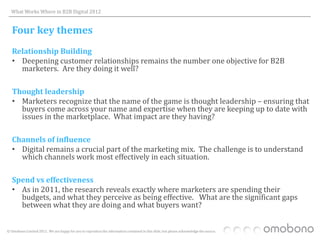 What Works Where in B2B Digital 2012


   Four key themes
   Relationship Building
   • Deepening customer relationships remains the number one objective for B2B
     marketers. Are they doing it well?

   Thought leadership
   • Marketers recognize that the name of the game is thought leadership – ensuring that
     buyers come across your name and expertise when they are keeping up to date with
     issues in the marketplace. What impact are they having?

   Channels of influence
   • Digital remains a crucial part of the marketing mix. The challenge is to understand
     which channels work most effectively in each situation.

   Spend vs effectiveness
   • As in 2011, the research reveals exactly where marketers are spending their
     budgets, and what they perceive as being effective. What are the significant gaps
     between what they are doing and what buyers want?


© Omobono Limited 2012. We are happy for you to reproduce the information contained in this slide, but please acknowledge the source.
 