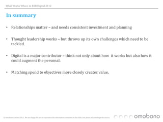 What Works Where in B2B Digital 2012


   In summary

   • Relationships matter – and needs consistent investment and planning

   • Thought leadership works – but throws up its own challenges which need to be
     tackled.

   • Digital is a major contributor – think not only about how it works but also how it
     could augment the personal.

   • Matching spend to objectives more closely creates value.




© Omobono Limited 2012. We are happy for you to reproduce the information contained in this slide, but please acknowledge the source.
 