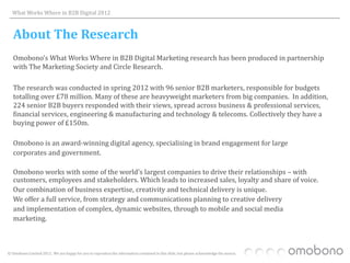 What Works Where in B2B Digital 2012



   About The Research
   Omobono’s What Works Where in B2B Digital Marketing research has been produced in partnership
   with The Marketing Society and Circle Research.

   The research was conducted in spring 2012 with 96 senior B2B marketers, responsible for budgets
   totalling over £78 million. Many of these are heavyweight marketers from big companies. In addition,
   224 senior B2B buyers responded with their views, spread across business & professional services,
   financial services, engineering & manufacturing and technology & telecoms. Collectively they have a
   buying power of £150m.

   Omobono is an award-winning digital agency, specialising in brand engagement for large
   corporates and government.

   Omobono works with some of the world’s largest companies to drive their relationships – with
   customers, employees and stakeholders. Which leads to increased sales, loyalty and share of voice.
   Our combination of business expertise, creativity and technical delivery is unique.
   We offer a full service, from strategy and communications planning to creative delivery
   and implementation of complex, dynamic websites, through to mobile and social media
   marketing.



© Omobono Limited 2012. We are happy for you to reproduce the information contained in this slide, but please acknowledge the source.
 
