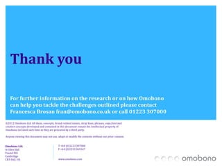 Thank you

   For further information on the research or on how Omobono
   can help you tackle the challenges outlined please contact
   Francesca Brosan fran@omobono.co.uk or call 01223 307000
©2012 Omobono Ltd. All ideas, concepts, brand-related names, strap lines, phrases, copy/text and
creative concepts developed and contained in this document remain the intellectual property of
Omobono Ltd until such time as they are procured by a third party.

Anyone viewing this document may not use, adapt or modify the contents without our prior consent.


Omobono Ltd.                               T +44 (0)1223 307000
St Giles Hall                              F +44 (0)1223 365167
Pound Hill
Cambridge
CB3 0AE, UK                                www.omobono.com
 