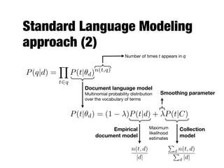 Standard Language Modeling
approach (2)
Number of times t appears in q
Empirical
document model
Collection
model
Smoothing parameter
Maximum
likelihood
estimates
P(q|d) =
Y
t2q
P(t|✓d)n(t,q)
Document language model
Multinomial probability distribution
over the vocabulary of terms
P(t|✓d) = (1 )P(t|d) + P(t|C)
n(t, d)
|d|
P
d n(t, d)
P
d |d|
 