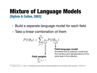 Mixture of Language Models
[Ogilvie & Callan, 2003]
- Build a separate language model for each ﬁeld
- Take a linear combination of them
mX
j=1
µj = 1
Field language model
Smoothed with a collection model built
from all document representations of the
same type in the collectionField weights
P(t|✓d) =
mX
j=1
µjP(t|✓dj )
P. Ogilvie and J. Callan. Combining document representations for known item search. SIGIR'03.
 