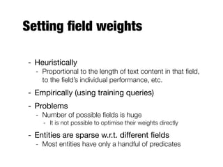Setting ﬁeld weights
- Heuristically
- Proportional to the length of text content in that ﬁeld,
to the ﬁeld’s individual performance, etc.
- Empirically (using training queries)
- Problems
- Number of possible ﬁelds is huge
- It is not possible to optimise their weights directly
- Entities are sparse w.r.t. diﬀerent ﬁelds
- Most entities have only a handful of predicates
 