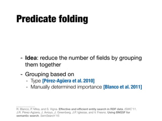 Predicate folding
- Idea: reduce the number of ﬁelds by grouping
them together
- Grouping based on
- Type [Pérez-Agüera et al. 2010]
- Manually determined importance [Blanco et al. 2011]
R. Blanco, P. Mika, and S. Vigna. Eﬀective and eﬃcient entity search in RDF data. ISWC'11.
J.R. Pérez-Agüera, J. Arroyo, J. Greenberg, J.P. Iglesias, and V. Fresno. Using BM25F for
semantic search. SemSearch'10.
 