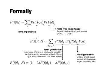 Formally
P(t|✓d) =
X
F
P(t|F, d)P(F|d)
P(t|F, d) =
X
df 2F
P(t|df , F)P(df |F, d)
Field type importance
Taken to be the same for all entities
P(F|d) = P(F)
Term generation
Importance of a term is jointly determined by
the ﬁeld it occurs as well as all ﬁelds of that
type (smoothed with a coll. level model)
Field generation
Uniform or estimated
heuristically (based on
length, popularity, etc)
P(t|df , F) = (1 )P(t|df ) + P(t|✓dF
)
Term importance
 