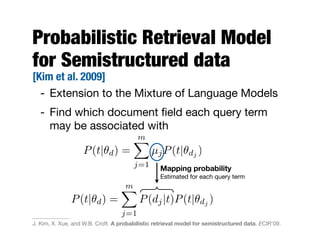 Probabilistic Retrieval Model
for Semistructured data
[Kim et al. 2009]
- Extension to the Mixture of Language Models
- Find which document ﬁeld each query term
may be associated with
Mapping probability
Estimated for each query term
P(t|✓d) =
mX
j=1
µjP(t|✓dj )
P(t|✓d) =
mX
j=1
P(dj|t)P(t|✓dj )
J. Kim, X. Xue, and W.B. Croft. A probabilistic retrieval model for semistructured data. ECIR'09.
 