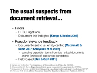 The usual suspects from
document retrieval...
- Priors
- HITS, PageRank
- Document link indegree [Kamps & Koolen 2008]
- Pseudo relevance feedback
- Document-centric vs. entity-centric [Macdonald &
Ounis 2007; Serdyukov et al. 2007]
- sampling expansion terms from top ranked documents
and/or (proﬁles of) top ranked candidates
- Field-based [Kim & Croft 2011]
J. Kamps and M. Koolen. The importance of link evidence in Wikipedia. ECIR'08.
C. Macdonald and I. Ounis. Expertise drift and query expansion in expert search. CIKM'07.
P. Serdyukov, S. Chernov, and W. Nejdl. Enhancing expert search through query modeling. ECIR'07.
J.Y. Kim and W.B. Croft. A Field Relevance Model for Structured Document Retrieval. ECIR'12.
 