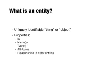What is an entity?
- Uniquely identiﬁable “thing” or “object”
- Properties:
- ID
- Name(s)
- Type(s)
- Attributes
- Relationships to other entities
 