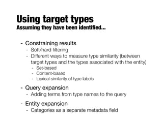 Using target types
Assuming they have been identiﬁed...
- Constraining results
- Soft/hard ﬁltering
- Different ways to measure type similarity (between
target types and the types associated with the entity)
- Set-based
- Content-based
- Lexical similarity of type labels
- Query expansion
- Adding terms from type names to the query
- Entity expansion
- Categories as a separate metadata ﬁeld
 