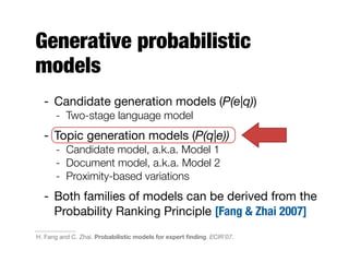 Generative probabilistic
models
- Candidate generation models (P(e|q))
- Two-stage language model
- Topic generation models (P(q|e))
- Candidate model, a.k.a. Model 1
- Document model, a.k.a. Model 2
- Proximity-based variations
- Both families of models can be derived from the
Probability Ranking Principle [Fang & Zhai 2007]
H. Fang and C. Zhai. Probabilistic models for expert ﬁnding. ECIR'07.
 