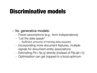 Discriminative models
- Vs. generative models:
- Fewer assumptions (e.g., term independence)
- “Let the data speak”
- Sufﬁcient amounts of training data required
- Incorporating more document features, multiple
signals for document-entity associations
- Estimating P(r=1|e,q) directly (instead of P(e,q|r=1))
- Optimisation can get trapped in a local optimum
 