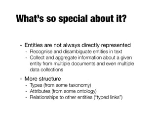 What’s so special about it?
- Entities are not always directly represented
- Recognise and disambiguate entities in text
- Collect and aggregate information about a given
entity from multiple documents and even multiple
data collections
- More structure
- Types (from some taxonomy)
- Attributes (from some ontology)
- Relationships to other entities (“typed links”)
 
