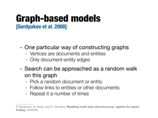 Graph-based models
[Serdyukov et al. 2008]
- One particular way of constructing graphs
- Vertices are documents and entities
- Only document-entity edges
- Search can be approached as a random walk
on this graph
- Pick a random document or entity
- Follow links to entities or other documents
- Repeat it a number of times
P. Serdyukov, H. Rode, and D. Hiemstra. Modeling multi-step relevance prop- agation for expert
ﬁnding. CIKM'08.
 