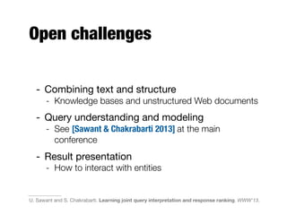 Open challenges
- Combining text and structure
- Knowledge bases and unstructured Web documents
- Query understanding and modeling
- See [Sawant & Chakrabarti 2013] at the main
conference
- Result presentation
- How to interact with entities
U. Sawant and S. Chakrabarti. Learning joint query interpretation and response ranking. WWW'13.
 