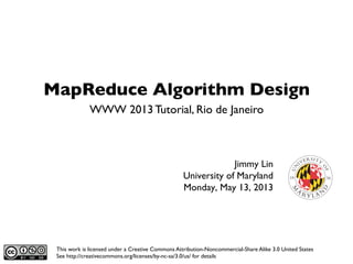 MapReduce Algorithm Design	

Jimmy Lin	

University of Maryland	

Monday, May 13, 2013	

WWW 2013 Tutorial, Rio de Janeiro	

This work is licensed under a Creative Commons Attribution-Noncommercial-Share Alike 3.0 United States
See http://creativecommons.org/licenses/by-nc-sa/3.0/us/ for details	

 