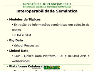 MINISTÉRIO DO PLANEJAMENTOMINISTÉRIO DO PLANEJAMENTO
Secretaria de Logística e Tecnologia da Informação
Interoperabilidade Semântica
• Modelos de Tópicos
• Extração de informações semânticas em coleção de
textos
• FLDA e BTM
• Big Data
• Yahoo! Respostas
• Linked Data
• LDP – Linked Data Platform. RDF e RESTful APIs e
webservices
• Plataforma Colaborativa Joinup
 