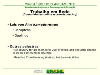 MINISTÉRIO DO PLANEJAMENTOMINISTÉRIO DO PLANEJAMENTO
Secretaria de Logística e Tecnologia da Informação
Trabalho em Rede
(Comunidades online e crowdsourcing)
• Luis von Ahn (Carnegie Mellon)
• Recaptcha
• Duolingo
• Outras palestras
• No country for old members: User lifecycle and linguistic change
in online communities (Stanford)
• Reactive Crowdsourcing (Instituto Politécnico de Milão)
 