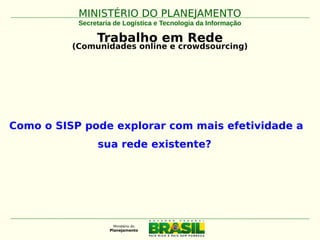 MINISTÉRIO DO PLANEJAMENTOMINISTÉRIO DO PLANEJAMENTO
Secretaria de Logística e Tecnologia da Informação
Trabalho em Rede
(Comunidades online e crowdsourcing)
Como o SISP pode explorar com mais efetividade a
sua rede existente?
 