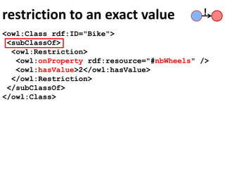 restriction to an exact value
<owl:Class rdf:ID="Bike">
<subClassOf>
<owl:Restriction>
<owl:onProperty rdf:resource="#nbWheels" />
<owl:hasValue>2</owl:hasValue>
</owl:Restriction>
</subClassOf>
</owl:Class>
!
 